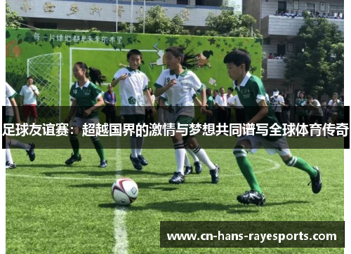 足球友谊赛：超越国界的激情与梦想共同谱写全球体育传奇