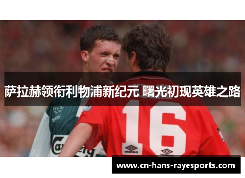 萨拉赫领衔利物浦新纪元 曙光初现英雄之路 萨拉赫领衔利物浦新纪元 曙光初现英雄之路